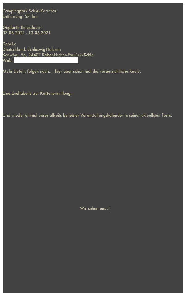 
Campingpark Schlei-KarschauEntfernung: 571km 

Geplante Reisedauer: 
07.06.2021 - 13.06.2021

Details:Deutschland, Schleswig-HolsteinKarschau 56, 24407 Rabenkirchen-Faulück/SchleiWeb: http://www.campingpark-schlei.de

Mehr Details folgen noch.... hier aber schon mal die voraussichtliche Route:



Eine Exeltabelle zur Kostenermittlung:



Und wieder einmal unser allseits beliebter Veranstaltungskalender in seiner aktuellsten Form:
















                                                              Wir sehen uns :) 















